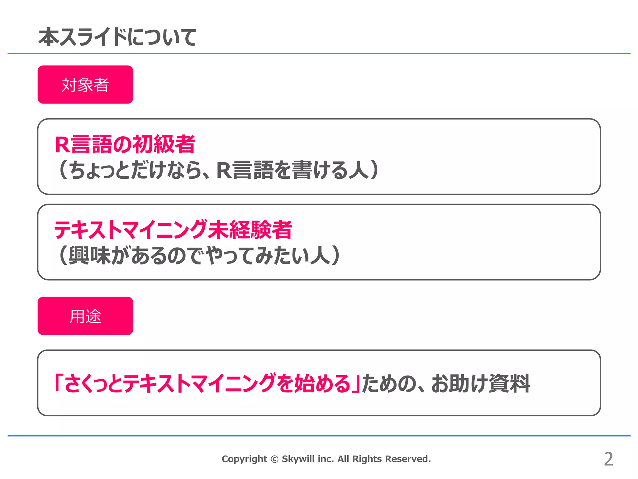 Copyright © Skywill inc. All Rights Reserved.
本スライドについて
R言語の初級者
（ちょっとだけなら、R言語を書ける人）
対象者
用途
「さくっとテキストマイニングを始める」ための、お助け資料
テキストマイニング未経験者
（興味があるのでやってみたい人）
2
 