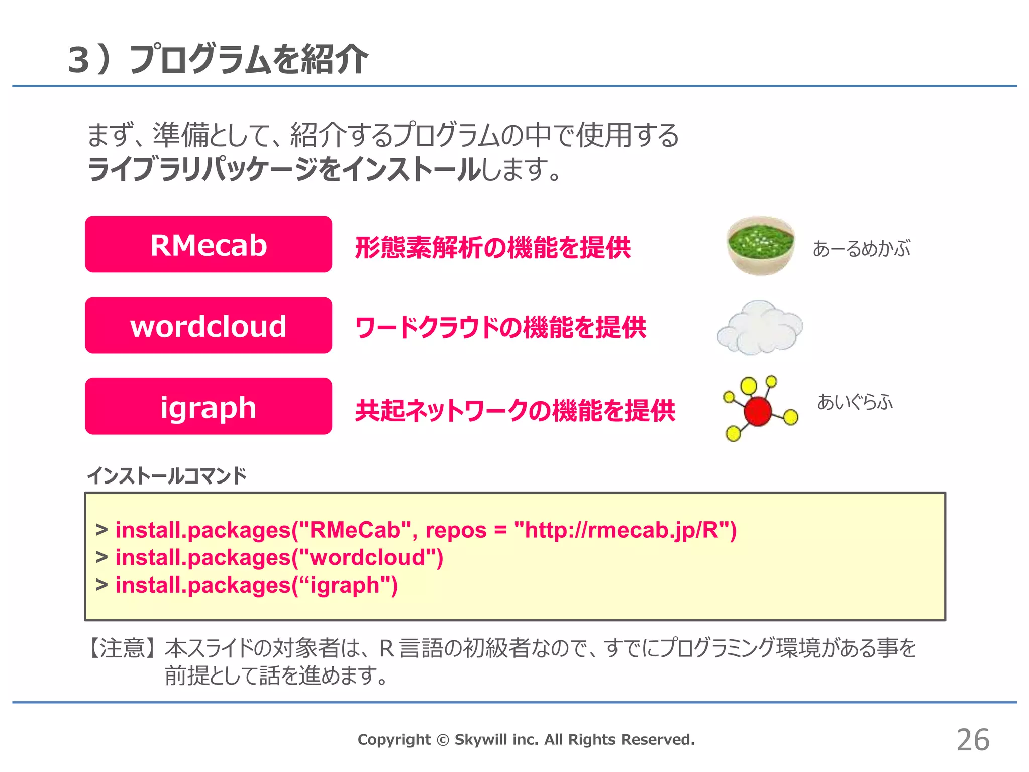 Copyright © Skywill inc. All Rights Reserved.
３）プログラムを紹介
まず、準備として、紹介するプログラムの中で使用する
ライブラリパッケージをインストールします。
【注意】 本スライドの対象者は、Ｒ言語の初級者なので、すでにプログラミング環境がある事を
前提として話を進めます。
RMecab
wordcloud
igraph
形態素解析の機能を提供
ワードクラウドの機能を提供
共起ネットワークの機能を提供
26
> install.packages("RMeCab", repos = "http://rmecab.jp/R")
> install.packages("wordcloud")
> install.packages(“igraph")
インストールコマンド
あーるめかぶ
あいぐらふ
 