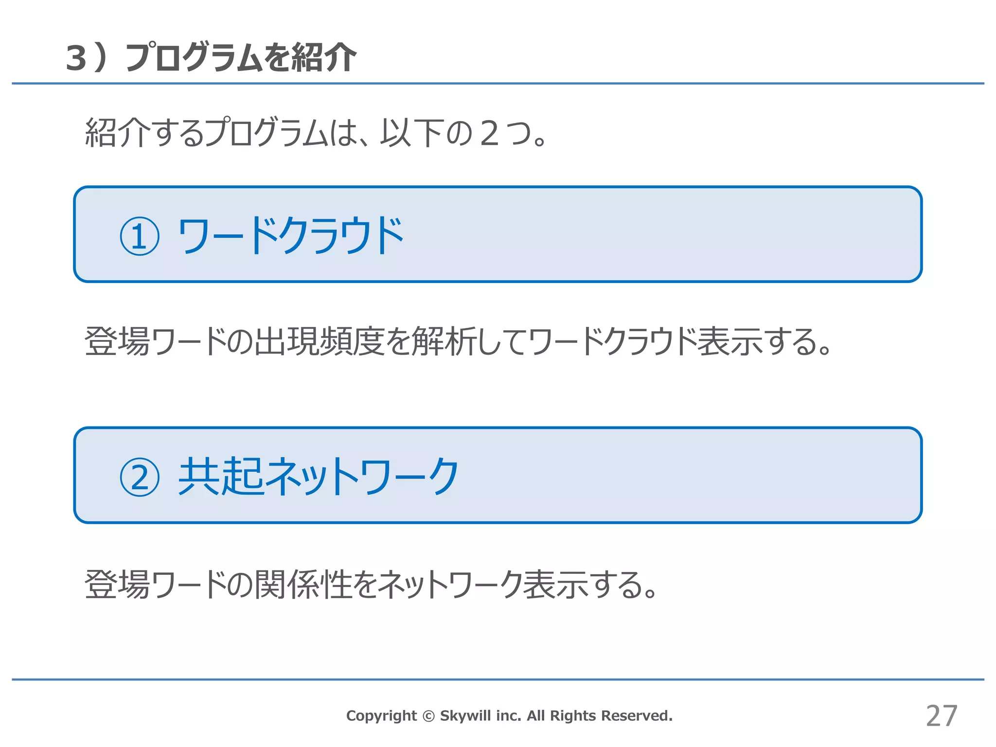 Copyright © Skywill inc. All Rights Reserved.
① ワードクラウド
３）プログラムを紹介
紹介するプログラムは、以下の２つ。
② 共起ネットワーク
登場ワードの出現頻度を解析してワードクラウド表示する。
登場ワードの関係性をネットワーク表示する。
27
 