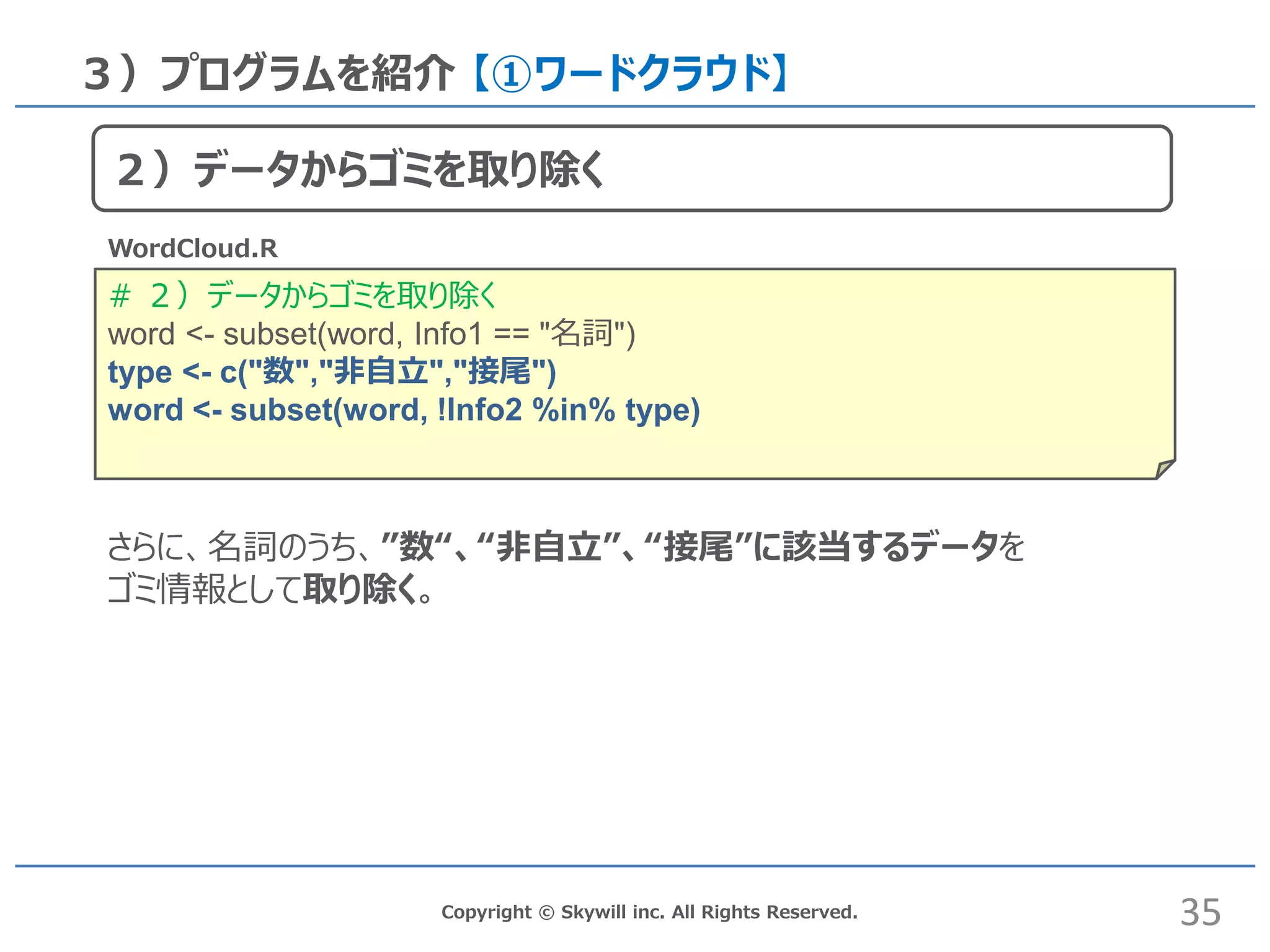 # ２）データからゴミを取り除く
word <- subset(word, Info1 == "名詞")
type <- c("数","非自立","接尾")
word <- subset(word, !Info2 %in% type)
Copyright © Skywill inc. All Rights Reserved.
３）プログラムを紹介 【①ワードクラウド】
WordCloud.R
さらに、名詞のうち、”数“、“非自立”、“接尾”に該当するデータを
ゴミ情報として取り除く。
35
２）データからゴミを取り除く
 