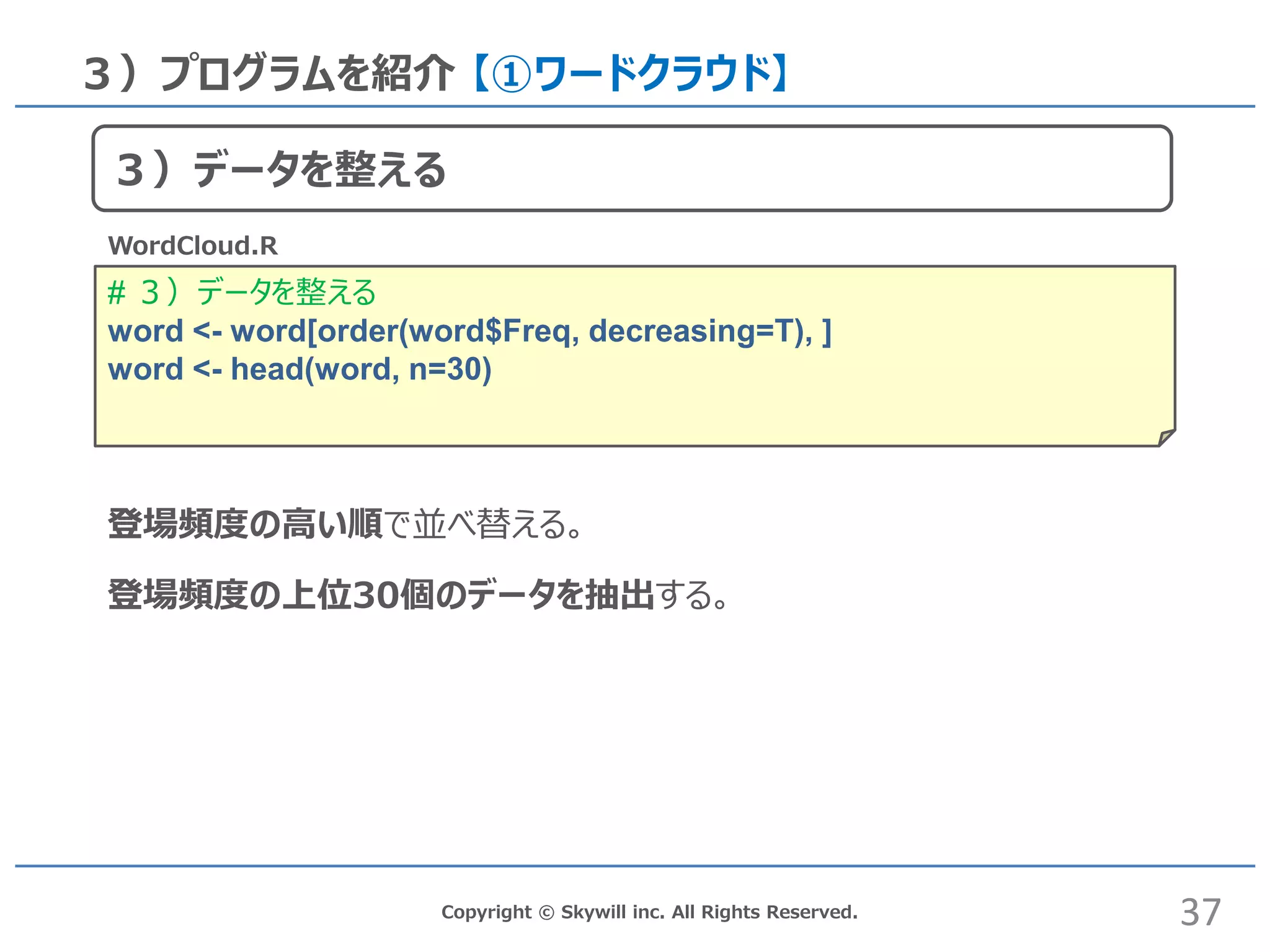 # ３）データを整える
word <- word[order(word$Freq, decreasing=T), ]
word <- head(word, n=30)
Copyright © Skywill inc. All Rights Reserved.
３）プログラムを紹介 【①ワードクラウド】
WordCloud.R
登場頻度の高い順で並べ替える。
登場頻度の上位30個のデータを抽出する。
37
３）データを整える
 