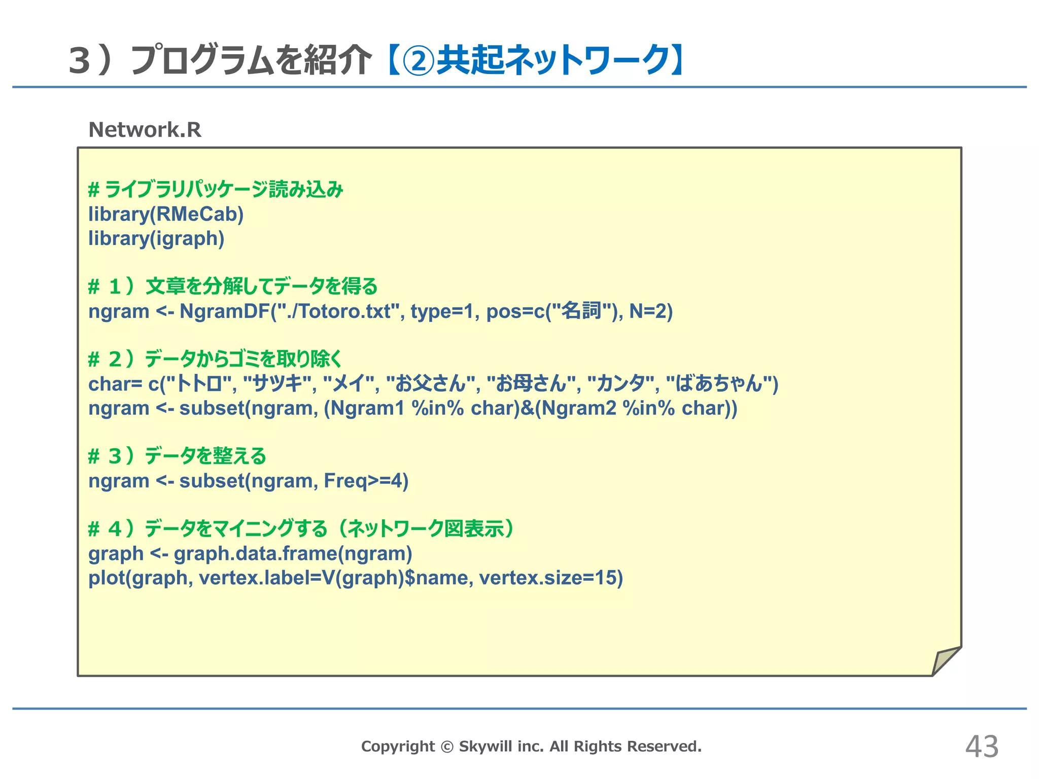Copyright © Skywill inc. All Rights Reserved.
３）プログラムを紹介 【②共起ネットワーク】
# ライブラリパッケージ読み込み
library(RMeCab)
library(igraph)
# １）文章を分解してデータを得る
ngram <- NgramDF("./Totoro.txt", type=1, pos=c("名詞"), N=2)
# ２）データからゴミを取り除く
char= c("トトロ", "サツキ", "メイ", "お父さん", "お母さん", "カンタ", "ばあちゃん")
ngram <- subset(ngram, (Ngram1 %in% char)&(Ngram2 %in% char))
# ３）データを整える
ngram <- subset(ngram, Freq>=4)
# ４）データをマイニングする（ネットワーク図表示）
graph <- graph.data.frame(ngram)
plot(graph, vertex.label=V(graph)$name, vertex.size=15)
Network.R
43
 