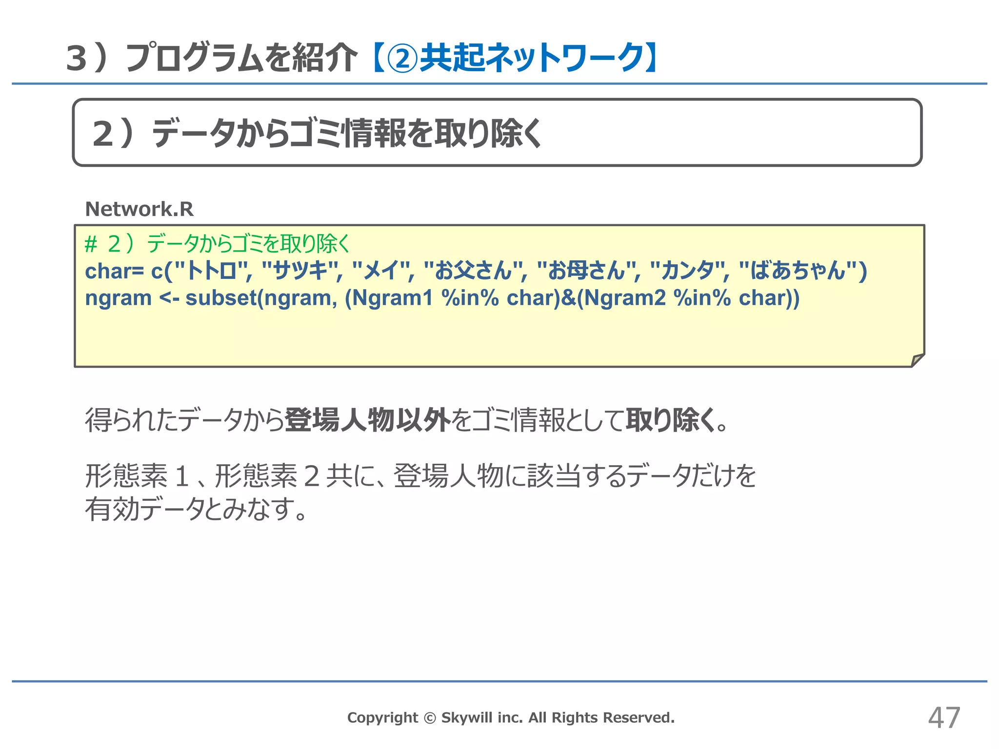 # ２）データからゴミを取り除く
char= c("トトロ", "サツキ", "メイ", "お父さん", "お母さん", "カンタ", "ばあちゃん")
ngram <- subset(ngram, (Ngram1 %in% char)&(Ngram2 %in% char))
Copyright © Skywill inc. All Rights Reserved.
３）プログラムを紹介 【②共起ネットワーク】
Network.R
得られたデータから登場人物以外をゴミ情報として取り除く。
形態素１、形態素２共に、登場人物に該当するデータだけを
有効データとみなす。
47
２）データからゴミ情報を取り除く
 