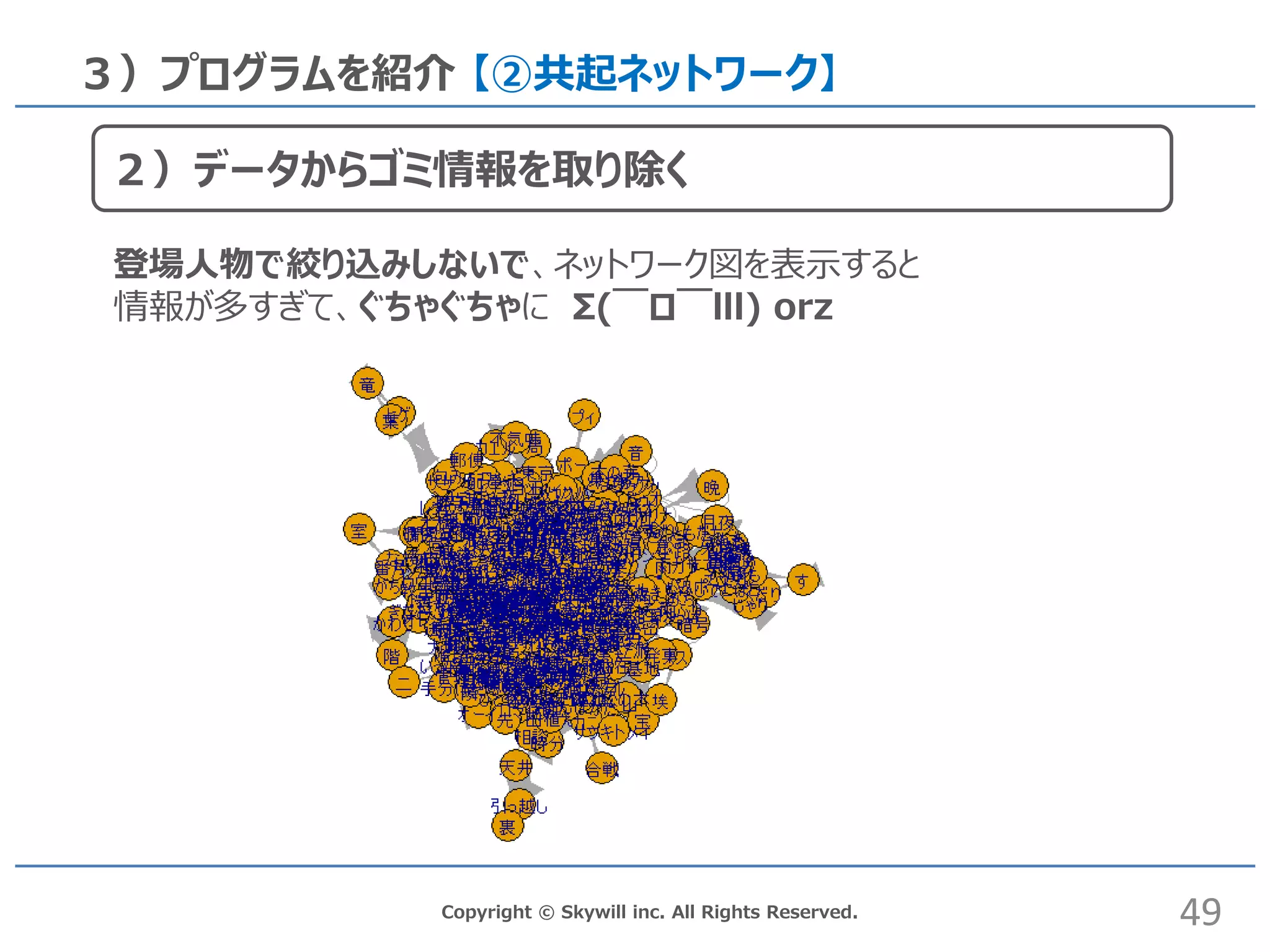 Copyright © Skywill inc. All Rights Reserved.
３）プログラムを紹介 【②共起ネットワーク】
登場人物で絞り込みしないで、ネットワーク図を表示すると
情報が多すぎて、ぐちゃぐちゃに Σ(￣ロ￣lll) orz
49
２）データからゴミ情報を取り除く
 