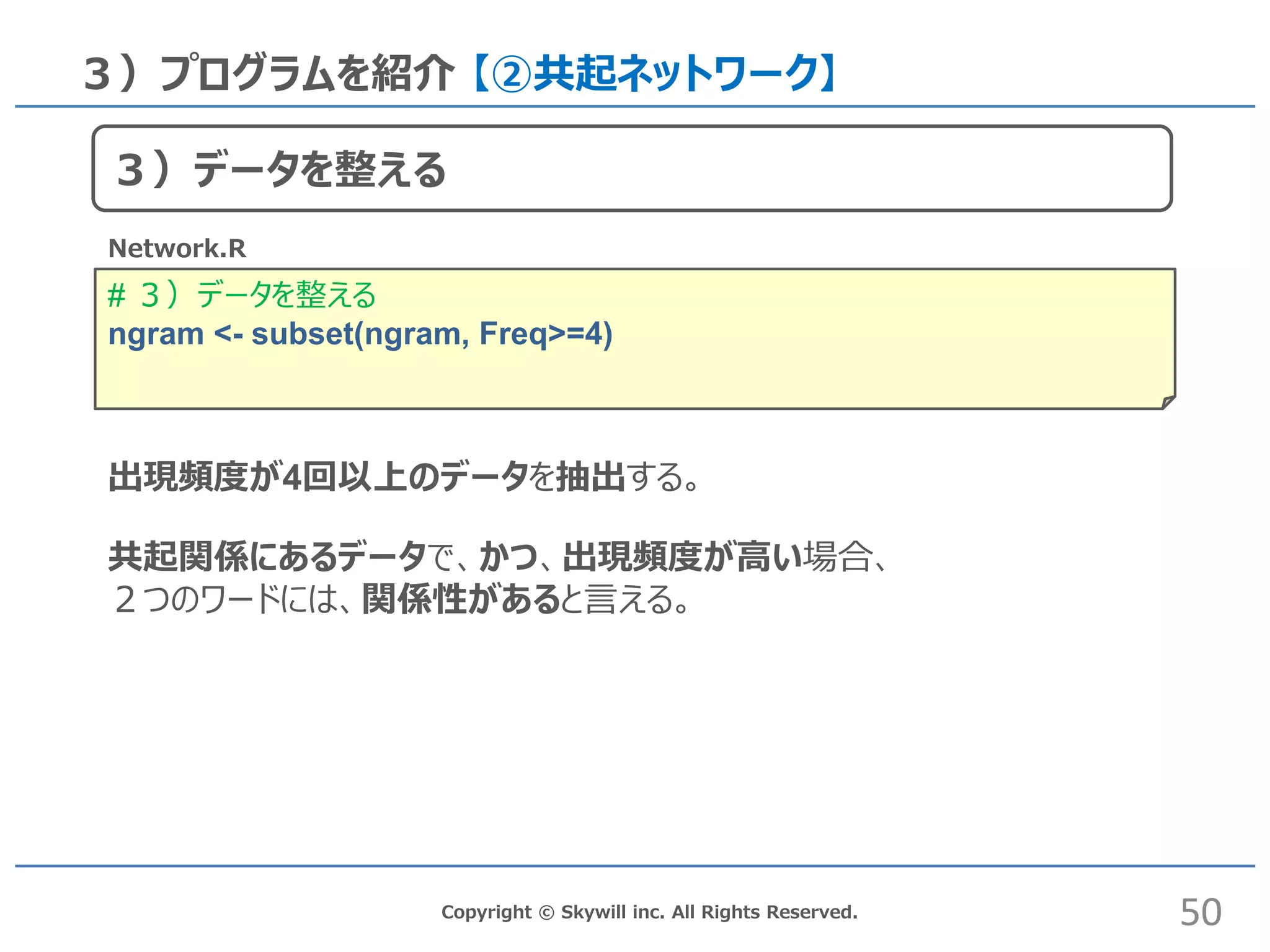 # ３）データを整える
ngram <- subset(ngram, Freq>=4)
Copyright © Skywill inc. All Rights Reserved.
３）プログラムを紹介 【②共起ネットワーク】
Network.R
出現頻度が4回以上のデータを抽出する。
共起関係にあるデータで、かつ、出現頻度が高い場合、
２つのワードには、関係性があると言える。
50
３）データを整える
 
