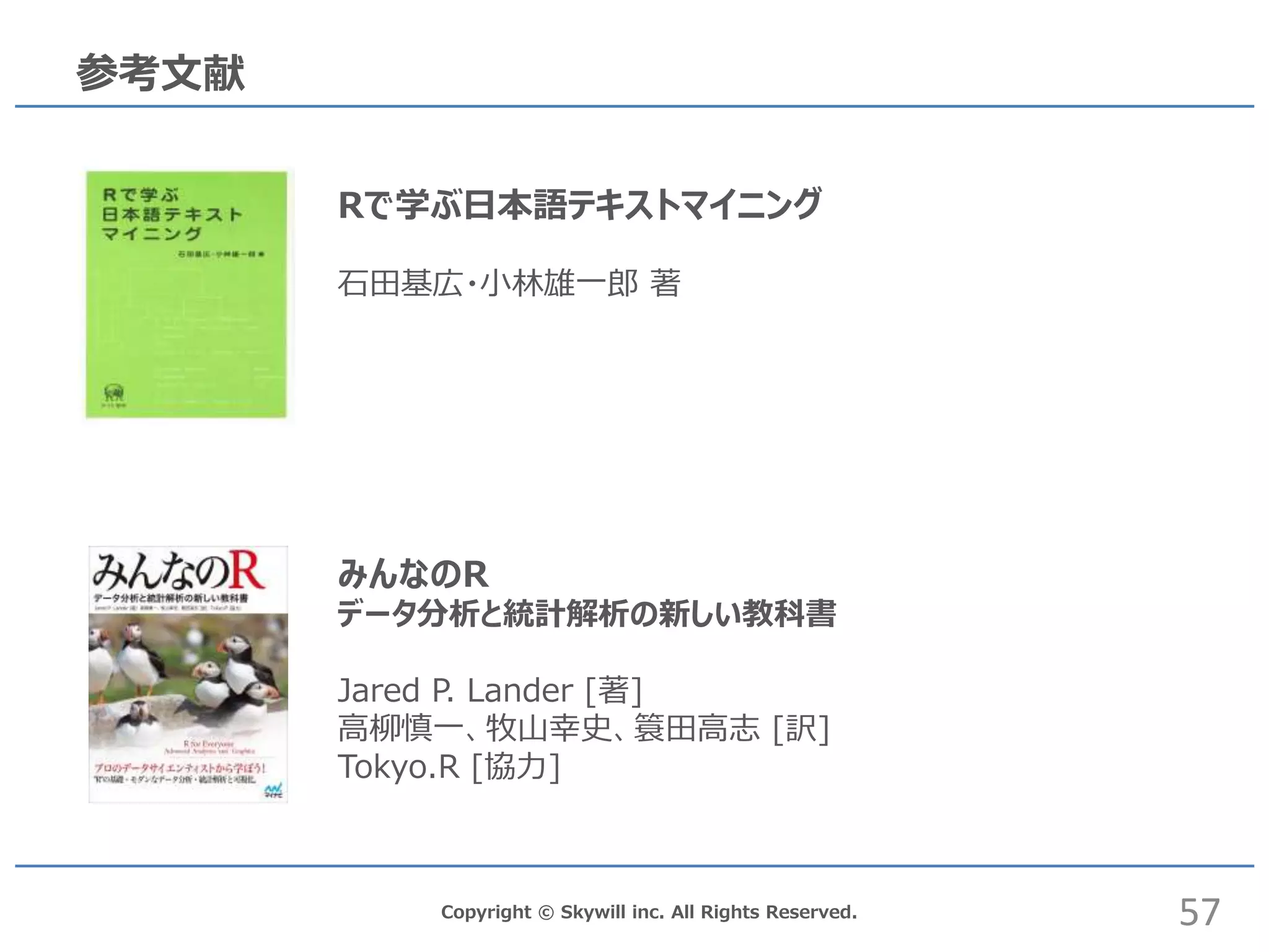 Copyright © Skywill inc. All Rights Reserved.
参考文献
Rで学ぶ日本語テキストマイニング
石田基広・小林雄一郎 著
みんなのR
データ分析と統計解析の新しい教科書
Jared P. Lander [著]
高柳慎一、牧山幸史、簑田高志 [訳]
Tokyo.R [協力]
57
 