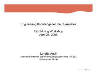 Engineering Knowledge for the Humanities

            Text Mining Workshop
                April 26, 2008




                   Loretta Auvil
National Center for Supercomputing Applications (NCSA)
                   University of Illinois
 
