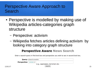 12/01/17 19
Perspective Aware Approach to
Search
● Perspective is modelled by making use of
Wikipedia articles-categories graph
structure
– Perspective: activism
– Wikipedia fetches articles defining activism by
looking into category graph structure
 