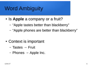 12/01/17 6
Word Ambiguity
● Is Apple a company or a fruit?
– “Apple tastes better than blackberry”
– “Apple phones are better than blackberry”
● Context is important
– Tastes → Fruit
– Phones → Apple Inc.
 