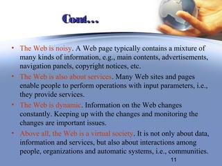 Cont…

• The Web is noisy. A Web page typically contains a mixture of
  many kinds of information, e.g., main contents, advertisements,
  navigation panels, copyright notices, etc.
• The Web is also about services. Many Web sites and pages
  enable people to perform operations with input parameters, i.e.,
  they provide services.
• The Web is dynamic. Information on the Web changes
  constantly. Keeping up with the changes and monitoring the
  changes are important issues.
• Above all, the Web is a virtual society. It is not only about data,
  information and services, but also about interactions among
  people, organizations and automatic systems, i.e., communities.
                                                       11
 