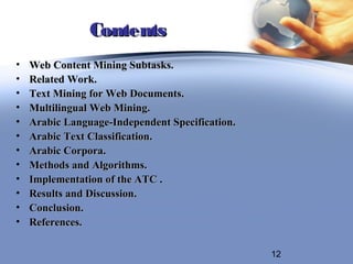 Contents
•   Web Content Mining Subtasks.
•   Related Work.
•   Text Mining for Web Documents.
•   Multilingual Web Mining.
•   Arabic Language-Independent Specification.
•   Arabic Text Classification.
•   Arabic Corpora.
•   Methods and Algorithms.
•   Implementation of the ATC .
•   Results and Discussion.
•   Conclusion.
•   References.

                                                 12
 