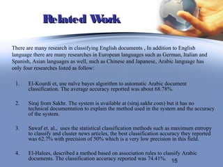 Related Work

There are many research in classifying English documents , In addition to English
language there are many researches in European languages such as German, Italian and
Spanish, Asian languages as well, such as Chinese and Japanese, Arabic language has
only four researches listed as follow:

 1.    El-Kourdi et, use naïve bayes algorithm to automatic Arabic document
       classification. The average accuracy reported was about 68.78%.

 2.    Siraj from Sakhr. The system is available at (siraj.sakhr.com) but it has no
       technical documentation to explain the method used in the system and the accuracy
       of the system.

 3.    Sawaf et. al., uses the statistical classification methods such as maximum entropy
       to classify and cluster news articles, the best classification accuracy they reported
       was 62.7% with precision of 50% which is a very low precision in this field.

 4.    El-Halees, described a method based on association rules to classify Arabic
       documents. The classification accuracy reported was 74.41%. 15
 
