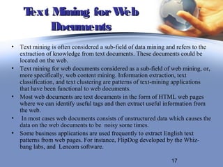 Text M ining for Web
         Documents
• Text mining is often considered a sub-field of data mining and refers to the
  extraction of knowledge from text documents. These documents could be
  located on the web.
• Text mining for web documents considered as a sub-field of web mining, or,
  more specifically, web content mining. Information extraction, text
  classification, and text clustering are patterns of text-mining applications
  that have been functional to web documents.
• Most web documents are text documents in the form of HTML web pages
  where we can identify useful tags and then extract useful information from
  the web.
• In most cases web documents consists of unstructured data which causes the
  data on the web documents to be noisy some times.
• Some business applications are used frequently to extract English text
  patterns from web pages. For instance, FlipDog developed by the Whiz-
  bang labs, and Lencom software.

                                                              17
 