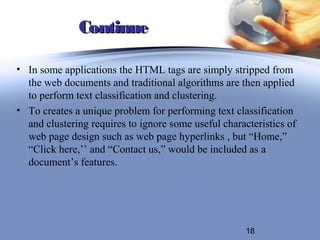 Continue

• In some applications the HTML tags are simply stripped from
  the web documents and traditional algorithms are then applied
  to perform text classification and clustering.
• To creates a unique problem for performing text classification
  and clustering requires to ignore some useful characteristics of
  web page design such as web page hyperlinks , but “Home,”
  “Click here,’’ and “Contact us,” would be included as a
  document’s features.




                                                      18
 
