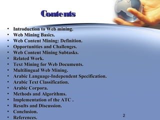 Contents
•   Introduction to Web mining.
•   Web Mining Basics.
•   Web Content Mining: Definition.
•   Opportunities and Challenges.
•   Web Content Mining Subtasks.
•   Related Work.
•   Text Mining for Web Documents.
•   Multilingual Web Mining.
•   Arabic Language-Independent Specification.
•   Arabic Text Classification.
•   Arabic Corpora.
•   Methods and Algorithms.
•   Implementation of the ATC .
•   Results and Discussion.
•   Conclusion.
                                                 2
•   References.
 