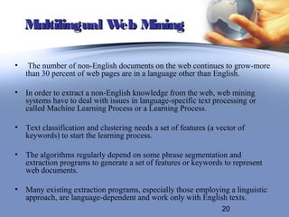 Multilingual W M
                  eb ining

•    The number of non-English documents on the web continues to grow-more
    than 30 percent of web pages are in a language other than English.

• In order to extract a non-English knowledge from the web, web mining
  systems have to deal with issues in language-specific text processing or
  called Machine Learning Process or a Learning Process.

• Text classification and clustering needs a set of features (a vector of
  keywords) to start the learning process.

• The algorithms regularly depend on some phrase segmentation and
  extraction programs to generate a set of features or keywords to represent
  web documents.

• Many existing extraction programs, especially those employing a linguistic
  approach, are language-dependent and work only with English texts.
                                                                 20
 