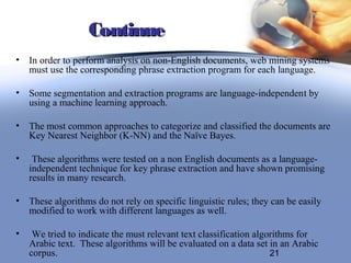 Continue
•   In order to perform analysis on non-English documents, web mining systems
    must use the corresponding phrase extraction program for each language.

•   Some segmentation and extraction programs are language-independent by
    using a machine learning approach.

•   The most common approaches to categorize and classified the documents are
    Key Nearest Neighbor (K-NN) and the Naïve Bayes.

•    These algorithms were tested on a non English documents as a language-
    independent technique for key phrase extraction and have shown promising
    results in many research.

•   These algorithms do not rely on specific linguistic rules; they can be easily
    modified to work with different languages as well.

•    We tried to indicate the must relevant text classification algorithms for
    Arabic text. These algorithms will be evaluated on a data set in an Arabic
    corpus.                                                         21
 