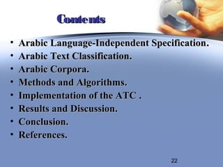 Contents
•   Arabic Language-Independent Specification .
•   Arabic Text Classification.
•   Arabic Corpora.
•   Methods and Algorithms.
•   Implementation of the ATC .
•   Results and Discussion.
•   Conclusion.
•   References.

                                      22
 