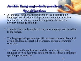 Arabic Language-Independent
             Specification
• A language-independent specification is a programming
  language specification which provides a common interface
  functional for defining semantics applicable headed for
  arbitrary language bindings.

• The rules that can be applied to any new language will be added
  to the system.

• The language independent specific resources are morphological
  or subject domain-specific dictionaries, linguistic grammar
  rules, etc.

•    It carries on the application modular by storing necessary
    language-specific resources outside the rules, inside a language-
    specific parameter files.
                                                       23
 