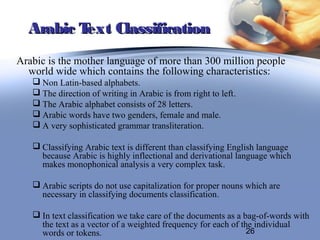Arabic Text Classification
Arabic is the mother language of more than 300 million people
  world wide which contains the following characteristics:
    Non Latin-based alphabets.
    The direction of writing in Arabic is from right to left.
    The Arabic alphabet consists of 28 letters.
    Arabic words have two genders, female and male.
    A very sophisticated grammar transliteration.

    Classifying Arabic text is different than classifying English language
     because Arabic is highly inflectional and derivational language which
     makes monophonical analysis a very complex task.

    Arabic scripts do not use capitalization for proper nouns which are
     necessary in classifying documents classification.

    In text classification we take care of the documents as a bag-of-words with
     the text as a vector of a weighted frequency for each of the individual
     words or tokens.                                           26
 