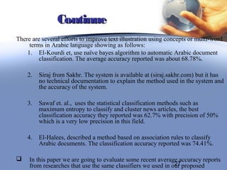 Continue
There are several efforts to improve text illustration using concepts or multi-word
     terms in Arabic language showing as follows:
    1. El-Kourdi et, use naïve bayes algorithm to automatic Arabic document
         classification. The average accuracy reported was about 68.78%.

    2.   Siraj from Sakhr. The system is available at (siraj.sakhr.com) but it has
         no technical documentation to explain the method used in the system and
         the accuracy of the system.

    3.   Sawaf et. al., uses the statistical classification methods such as
         maximum entropy to classify and cluster news articles, the best
         classification accuracy they reported was 62.7% with precision of 50%
         which is a very low precision in this field.

    4.   El-Halees, described a method based on association rules to classify
         Arabic documents. The classification accuracy reported was 74.41%.

    In this paper we are going to evaluate some recent average accuracy reports
                                                               27
     from researches that use the same classifiers we used in our proposed
 
