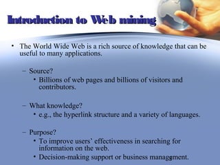 Introduction to W mining
                 eb

• The World Wide Web is a rich source of knowledge that can be
  useful to many applications.

   – Source?
      • Billions of web pages and billions of visitors and
        contributors.

   – What knowledge?
      • e.g., the hyperlink structure and a variety of languages.

   – Purpose?
      • To improve users’ effectiveness in searching for
        information on the web.
      • Decision-making support or business management.
                                                    3
 