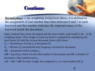 Continue
Second phase is the weighting assignment phase, it is defined as
the assignment of real number that relies between 0 and 1 to each
keyword and this number indicates the imperativeness of the
keyword inside the document.
Many methods have been developed and the most widely used model is the tf-idf
weighting factor. This weight of each keyword is computed by multiplying the
term factor (tf) with the inverse document factor (idf) where:
Fik = Occurrences of term tK in document Di.
tfik = fik/max (fil) normalized term frequency occurred in document.
dfk = documents which contain tk .
idfk= log (d/dfk) where d is the total number of documents and dfk is number of
document s that contains term tk.
wik = tfik * idfk for term weight, the computed w ik is a real number ɛ[0,1].

                                                              33
 