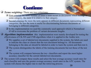 Continue
 Terms weighting: There are two criterions:
     First criterion the more number of times a term occurs in documents which belongs to
       some category, the more it is relative to that category.
     Second criterion the more the term appears in different documents representing different
       categories; the less the term is useful for discriminating between documents as
       belonging to different categories.
     In this implementation we used the commonly used approach which is Normalized
       tf×idf to overcome the problem of variant documents lengths.
 Algorithms implementation :this implementation were mainly developed for testing the
  effectiveness of CK-NN and CNB algorithms when it is applied to the Arabic text.
     We supplies a set of labeled text documents supplied to the system, the labels are used
       to indicate the class or classes that the text document belongs to. All documents
       belonging to the data set should be labeled in order to learn the system and then test it.
     The system distinguishes the labels of the training documents but not those of the test
       set.
     The system will compare between the two classifiers and report the most higher
       accuracy classifier for the current labeled text documents.
 The system will compare these results and select the best average accuracy result rates for
  each classifier and uses the greater average accuracy result rates in the ATC system. The
  system will choose the higher rate to start the retrieving process.
                                                                             39
 