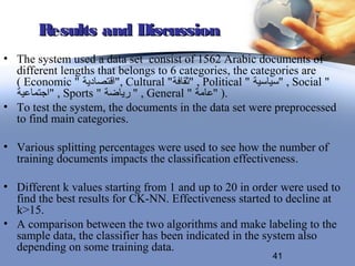 Results and Discussion
• The system used a data set consist of 1562 Arabic documents of
  different lengths that belongs to 6 categories, the categories are
  ( Economic " ‫ ,"اقتصادية‬Cultural "‫ , "ثقافة‬Political " ‫ , "سياسية‬Social "
  ‫ , "اجتماعية‬Sports " ‫ , " رياضة‬General " ‫.) "عامة‬
• To test the system, the documents in the data set were preprocessed
  to find main categories.

• Various splitting percentages were used to see how the number of
  training documents impacts the classification effectiveness.

• Different k values starting from 1 and up to 20 in order were used to
  find the best results for CK-NN. Effectiveness started to decline at
  k>15.
• A comparison between the two algorithms and make labeling to the
  sample data, the classifier has been indicated in the system also
  depending on some training data.
                                                            41
 