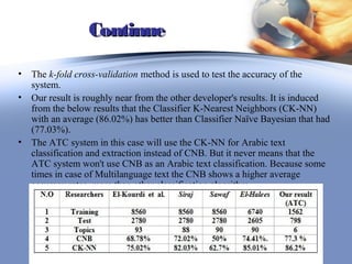 Continue

• The k-fold cross-validation method is used to test the accuracy of the
  system.
• Our result is roughly near from the other developer's results. It is induced
  from the below results that the Classifier K-Nearest Neighbors (CK-NN)
  with an average (86.02%) has better than Classifier Naïve Bayesian that had
  (77.03%).
• The ATC system in this case will use the CK-NN for Arabic text
  classification and extraction instead of CNB. But it never means that the
  ATC system won't use CNB as an Arabic text classification. Because some
  times in case of Multilanguage text the CNB shows a higher average
  accuracy rates, more than other classification algorithm.




                                                               42
 