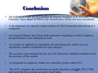 Conclusion
• An evaluation to the use of Classifier K-Nearest Neighbor (CK-NN) and
  Classifier Naïve Bayes (CNB) to the classification Arabic text was considered.

• A development of a special corpus consists of 1562 documents that belong to 6
  categories.

• An extracted feature set of keywords and terms weighting in order to improve
  the performance were indicated as well.

• As a result we applied two algorithms for classifying the Arabic text as a
  satisfactory number of patterns for each category.

• The accuracy was measured by the use of k-fold cross-validation method to test
  the accuracy of the system.

•   we proposed an empirical Arabic text classifier system called ATC.

•    The ATC compares the results between both classifiers used44
                                                               (CK-NN, CNB)
    and select the best average accuracy result rates.
 