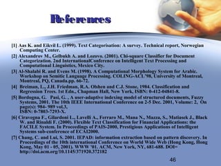 References
[1] Aas K. and Eikvil L. (1999). Text Categorisation: A survey. Technical report, Norwegian
    Computing Center.
[2] Alexandrov M., Gelbukh A. and Lozovo. (2001). Chi-square Classifier for Document
    Categorization. 2nd InternationalConference on Intelligent Text Processing and
    Computational Linguistics, Mexico City.
[3] Al-Shalabi R. and Evens M. (1998). A Computational Morphology System for Arabic.
    Workshop on Semitic Language Processing. COLING-ACL’98, University of Montreal,
    Montreal, PQ, Canada.pp. 66-72.
[4] Breiman, L., J.H. Friedman, R.A. Olshen and C.J. Stone, 1984. Classification and
    Regression Trees. 1st Edn., Chapman Hall, New York, ISBN: 0-412-04841-8.
[5] Bordogna, G. Pasi, G. , A user-adaptive indexing model of structured documents, Fuzzy
    Systems, 2001. The 10th IEEE International Conference on 2-5 Dec. 2001, Volume: 2, On
    page(s): 984- 989 vol.3,
    ISBN: 0-7803-7293-X.
[6] Ciravegna F., Gilardoni L., Lavelli A., Ferraro M., Mana N., Mazza, S., Matiasek J., Black
    W. and Rinaldi F. (2000). Flexible Text Classification for Financial Applications: the
    FACILE System. In Proceedings of PAIS-2000, Prestigious Applications of Intelligent
    Systems sub-conference of ECAI2000.
[7] Chang, C. and Lui, S. 2001. IEPAD: information extraction based on pattern discovery. In
    Proceedings of the 10th international Conference on World Wide Web (Hong Kong, Hong
    Kong, May 01 - 05, 2001). WWW '01. ACM, New York, NY, 681-688. DOI=
    http://doi.acm.org/10.1145/371920.372182
                                                                           46
 