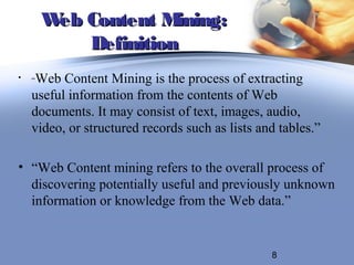 W Content M
         eb           ining:
            Definition
•   “Web Content Mining is the process of extracting
    useful information from the contents of Web
    documents. It may consist of text, images, audio,
    video, or structured records such as lists and tables.”

• “Web Content mining refers to the overall process of
  discovering potentially useful and previously unknown
  information or knowledge from the Web data.”


                                                 8
 