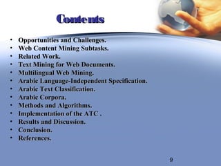 Contents
•   Opportunities and Challenges.
•   Web Content Mining Subtasks.
•   Related Work.
•   Text Mining for Web Documents.
•   Multilingual Web Mining.
•   Arabic Language-Independent Specification.
•   Arabic Text Classification.
•   Arabic Corpora.
•   Methods and Algorithms.
•   Implementation of the ATC .
•   Results and Discussion.
•   Conclusion.
•   References.


                                                 9
 