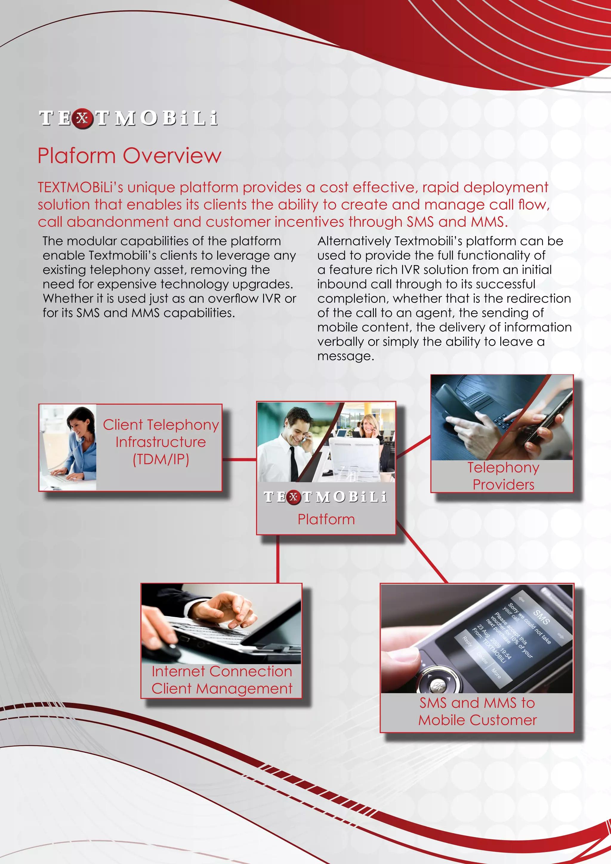 The modular capabilities of the platform
enable Textmobili’s clients to leverage any
existing telephony asset, removing the
need for expensive technology upgrades.
Whether it is used just as an overflow IVR or
for its SMS and MMS capabilities.
Alternatively Textmobili’s platform can be
used to provide the full functionality of
a feature rich IVR solution from an initial
inbound call through to its successful
completion, whether that is the redirection
of the call to an agent, the sending of
mobile content, the delivery of information
verbally or simply the ability to leave a
message.
	
	
	
	
	
TEXTMOBiLi’s unique platform provides a cost effective, rapid deployment
solution that enables its clients the ability to create and manage call flow,
call abandonment and customer incentives through SMS and MMS.
Client Telephony
Infrastructure
(TDM/IP)
Platform
Telephony
Providers
Internet Connection
Client Management
SMS and MMS to
Mobile Customer
Plaform Overview
 