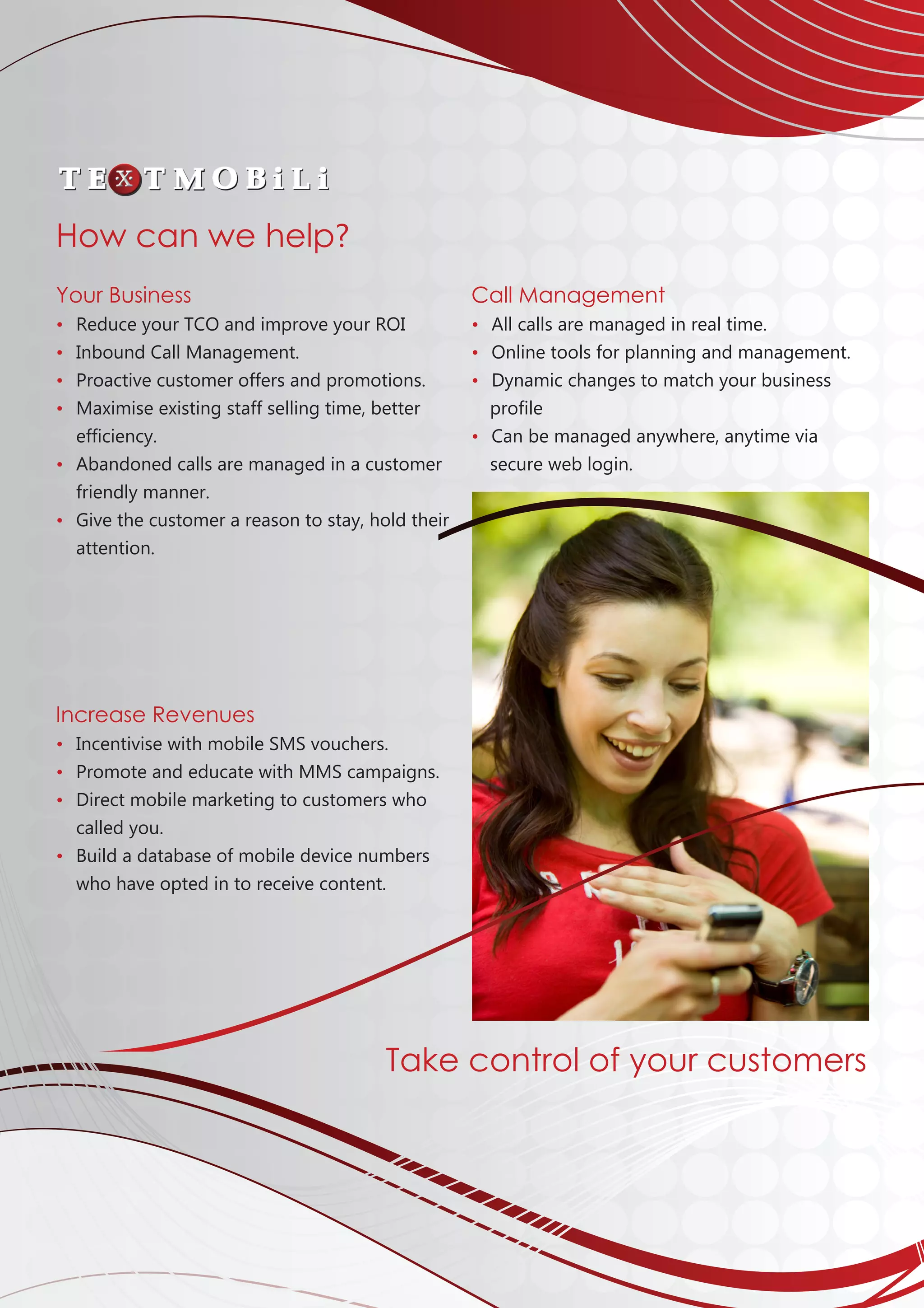 Your Business
•	 Reduce your TCO and improve your ROI
•	 Inbound Call Management.
• 	Proactive customer offers and promotions.
• 	Maximise existing staff selling time, better
	efficiency.
• 	Abandoned calls are managed in a customer
	friendly manner.
• 	Give the customer a reason to stay, hold their
	attention.
Increase Revenues
• 	Incentivise with mobile SMS vouchers.
• 	Promote and educate with MMS campaigns.	
• 	Direct mobile marketing to customers who
	 called you.
• 	Build a database of mobile device numbers 		
	 who have opted in to receive content.			
									
									
									
									
									
Call Management
• 	All calls are managed in real time.
• 	Online tools for planning and management.
• 	Dynamic changes to match your business 	
	 profile
• 	Can be managed anywhere, anytime via
	secure web login.
How can we help?
Take control of your customers
 