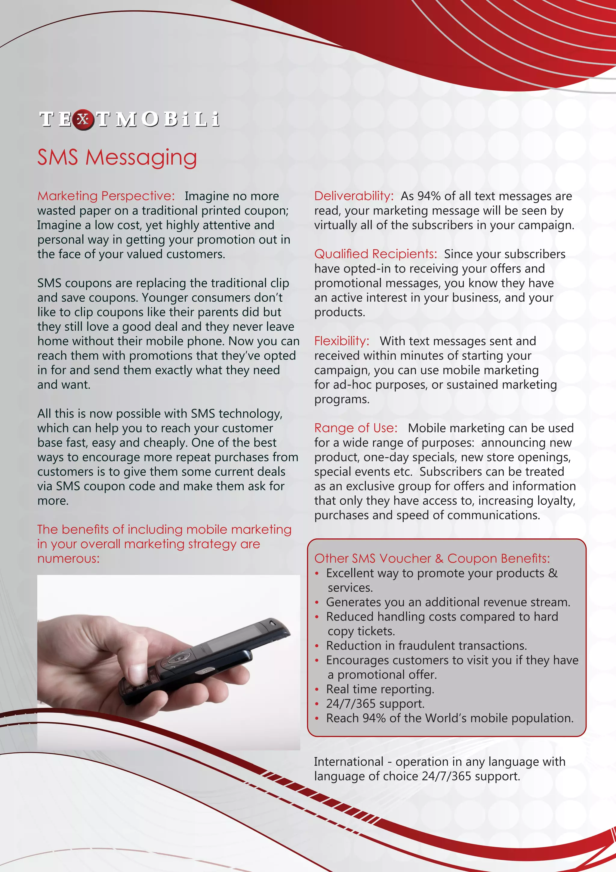 Marketing Perspective: Imagine no more
wasted paper on a traditional printed coupon;
Imagine a low cost, yet highly attentive and
personal way in getting your promotion out in
the face of your valued customers.
SMS coupons are replacing the traditional clip
and save coupons. Younger consumers don’t
like to clip coupons like their parents did but
they still love a good deal and they never leave
home without their mobile phone. Now you can
reach them with promotions that they’ve opted
in for and send them exactly what they need
and want.
All this is now possible with SMS technology,
which can help you to reach your customer
base fast, easy and cheaply. One of the best
ways to encourage more repeat purchases from
customers is to give them some current deals
via SMS coupon code and make them ask for
more.
The benefits of including mobile marketing
in your overall marketing strategy are
numerous:
						
Deliverability: As 94% of all text messages are
read, your marketing message will be seen by
virtually all of the subscribers in your campaign.
Qualified Recipients: Since your subscribers
have opted-in to receiving your offers and
promotional messages, you know they have
an active interest in your business, and your
products.
Flexibility: With text messages sent and
received within minutes of starting your
campaign, you can use mobile marketing
for ad-hoc purposes, or sustained marketing
programs.
Range of Use: Mobile marketing can be used
for a wide range of purposes: announcing new
product, one-day specials, new store openings,
special events etc. Subscribers can be treated
as an exclusive group for offers and information
that only they have access to, increasing loyalty,
purchases and speed of communications.
Other SMS Voucher  Coupon Benefits:
• Excellent way to promote your products 
services.
• Generates you an additional revenue stream.
• Reduced handling costs compared to hard 		
	 copy tickets.
• Reduction in fraudulent transactions. 	
• Encourages customers to visit you if they have
	
a promotional offer.
• Real time reporting.
• 24/7/365 support.	
• Reach 94% of the World’s mobile population.
International - operation in any language with
language of choice 24/7/365 support.			
									
SMS Messaging
 