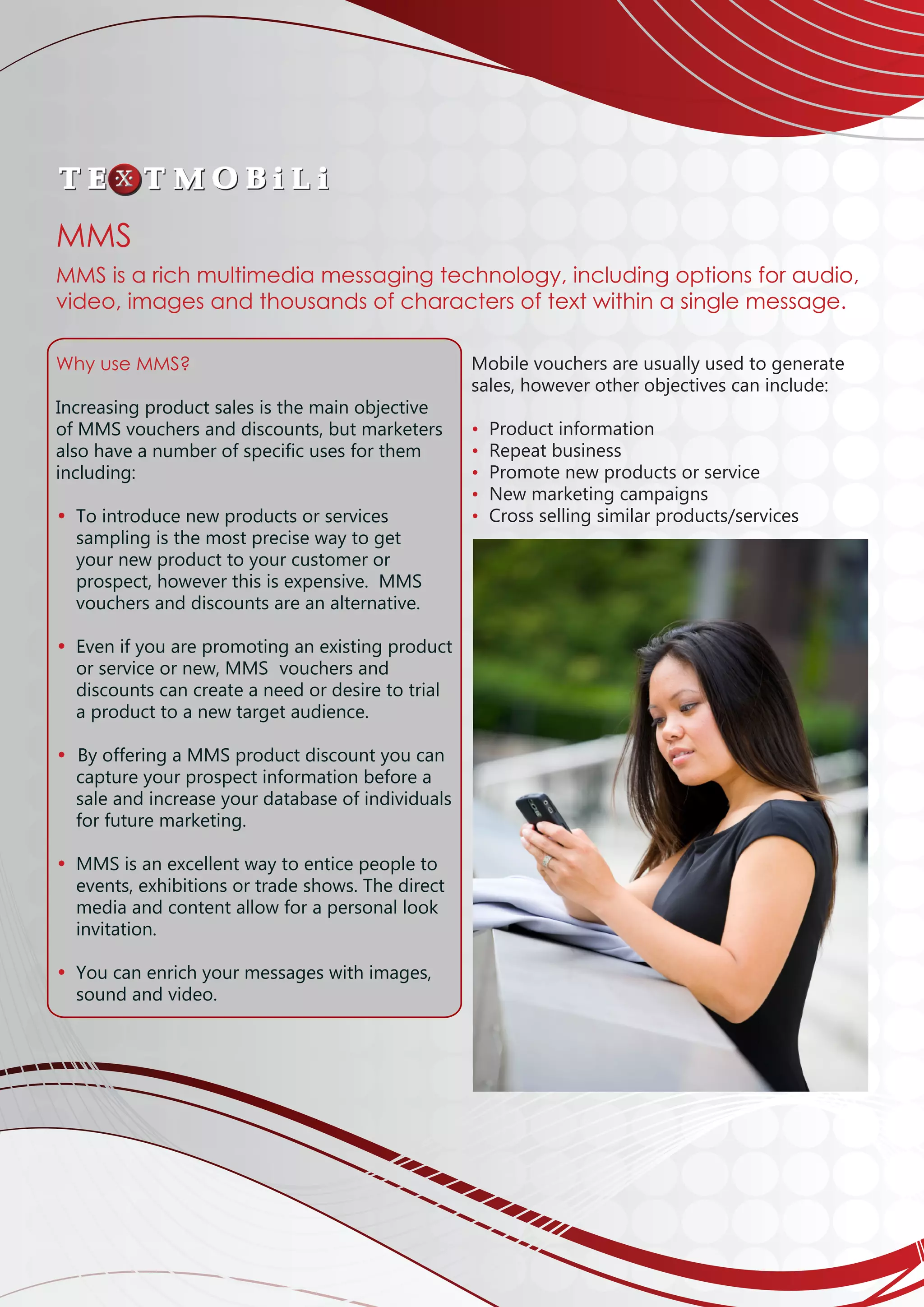 Why use MMS?
Increasing product sales is the main objective
of MMS vouchers and discounts, but marketers
also have a number of specific uses for them
including:
• 	To introduce new products or services
	 sampling is the most precise way to get 		
	 your new product to your customer or 		
	 prospect, however this is expensive. MMS 		
	 vouchers and discounts are an alternative.
• 	Even if you are promoting an existing product	
	 or service or new, MMS 	vouchers and 		
	 discounts can create a need or desire to trial 		
	 a product to a new target audience.
		
• By offering a MMS product discount you can 	
	 capture your prospect information before a 		
	 sale and increase your database of individuals	
	 for future marketing.
• 	MMS is an excellent way to entice people to 		
	 events, exhibitions or trade shows. The direct 	
	 media and content allow for a personal look 		
	 invitation.
• 	You can enrich your messages with images, 		
	 sound and video.
						
Mobile vouchers are usually used to generate
sales, however other objectives can include:
	
• Product information
• Repeat business
• Promote new products or service
• New marketing campaigns
• Cross selling similar products/services
	
	
	
	
	
MMS
MMS is a rich multimedia messaging technology, including options for audio,
video, images and thousands of characters of text within a single message.
 