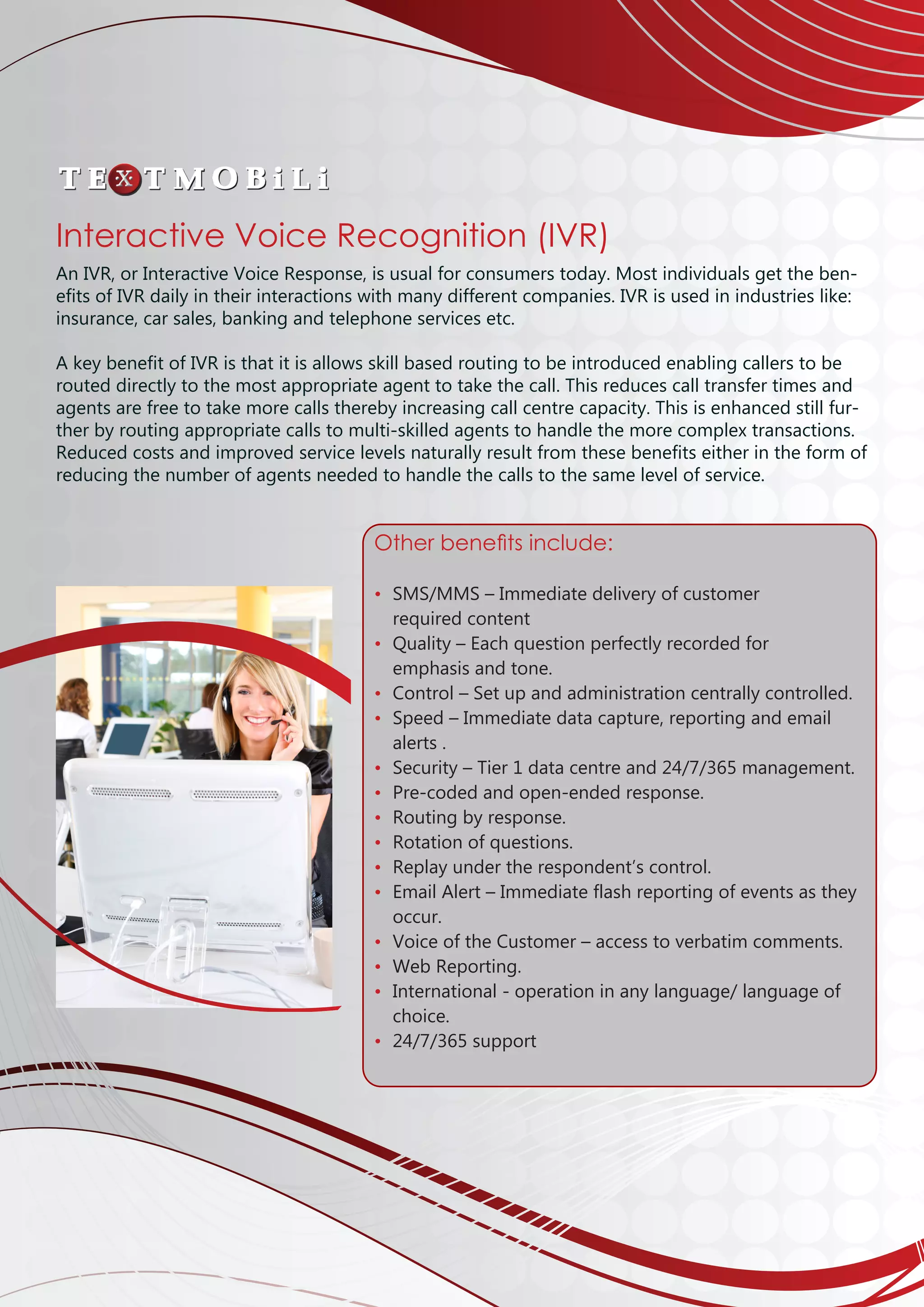 Interactive Voice Recognition (IVR)
An IVR, or Interactive Voice Response, is usual for consumers today. Most individuals get the ben-
efits of IVR daily in their interactions with many different companies. IVR is used in industries like:
insurance, car sales, banking and telephone services etc.
A key benefit of IVR is that it is allows skill based routing to be introduced enabling callers to be
routed directly to the most appropriate agent to take the call. This reduces call transfer times and
agents are free to take more calls thereby increasing call centre capacity. This is enhanced still fur-
ther by routing appropriate calls to multi-skilled agents to handle the more complex transactions.
Reduced costs and improved service levels naturally result from these benefits either in the form of
reducing the number of agents needed to handle the calls to the same level of service.
Other benefits include:
• 	SMS/MMS – Immediate delivery of customer 			
	 required content
• 	Quality – Each question perfectly recorded for 		
	 emphasis and tone.
• 	Control – Set up and administration centrally controlled.
• 	Speed – Immediate data capture, reporting and email 	
	 alerts .
• 	Security – Tier 1 data centre and 24/7/365 management.
• 	Pre-coded and open-ended response.
• 	Routing by response.
• 	Rotation of questions.
• 	Replay under the respondent’s control.
• 	Email Alert – Immediate flash reporting of events as they 	
	 occur.
• 	Voice of the Customer – access to verbatim comments.
• 	Web Reporting.
• 	International - operation in any language/ language of 	
	 choice. 	
• 	24/7/365 support
 
