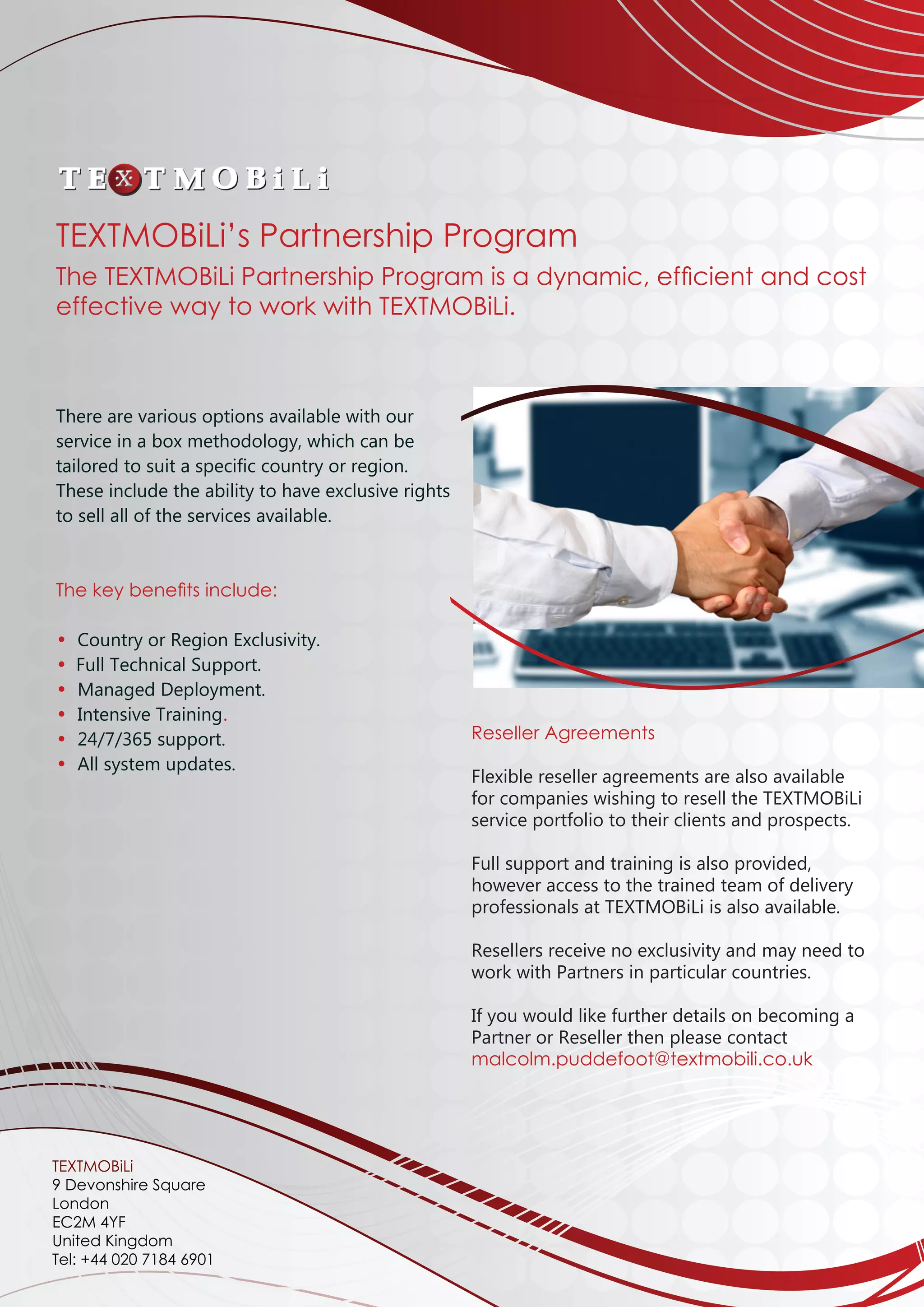 There are various options available with our
service in a box methodology, which can be
tailored to suit a specific country or region.
These include the ability to have exclusive rights
to sell all of the services available.
The key benefits include:
• Country or Region Exclusivity.
•	 Full Technical Support.
• Managed Deployment.
• Intensive Training.
• 24/7/365 support.
• All system updates.
Reseller Agreements
Flexible reseller agreements are also available
for companies wishing to resell the TEXTMOBiLi
service portfolio to their clients and prospects.
Full support and training is also provided,
however access to the trained team of delivery
professionals at TEXTMOBiLi is also available.
Resellers receive no exclusivity and may need to
work with Partners in particular countries.
If you would like further details on becoming a
Partner or Reseller then please contact
malcolm.puddefoot@textmobili.co.uk		
	
	
	
	
	
TEXTMOBiLi’s Partnership Program
The TEXTMOBiLi Partnership Program is a dynamic, efficient and cost
effective way to work with TEXTMOBiLi.
TEXTMOBiLi
9 Devonshire Square
London
EC2M 4YF
United Kingdom
Tel: +44 020 7184 6901
 