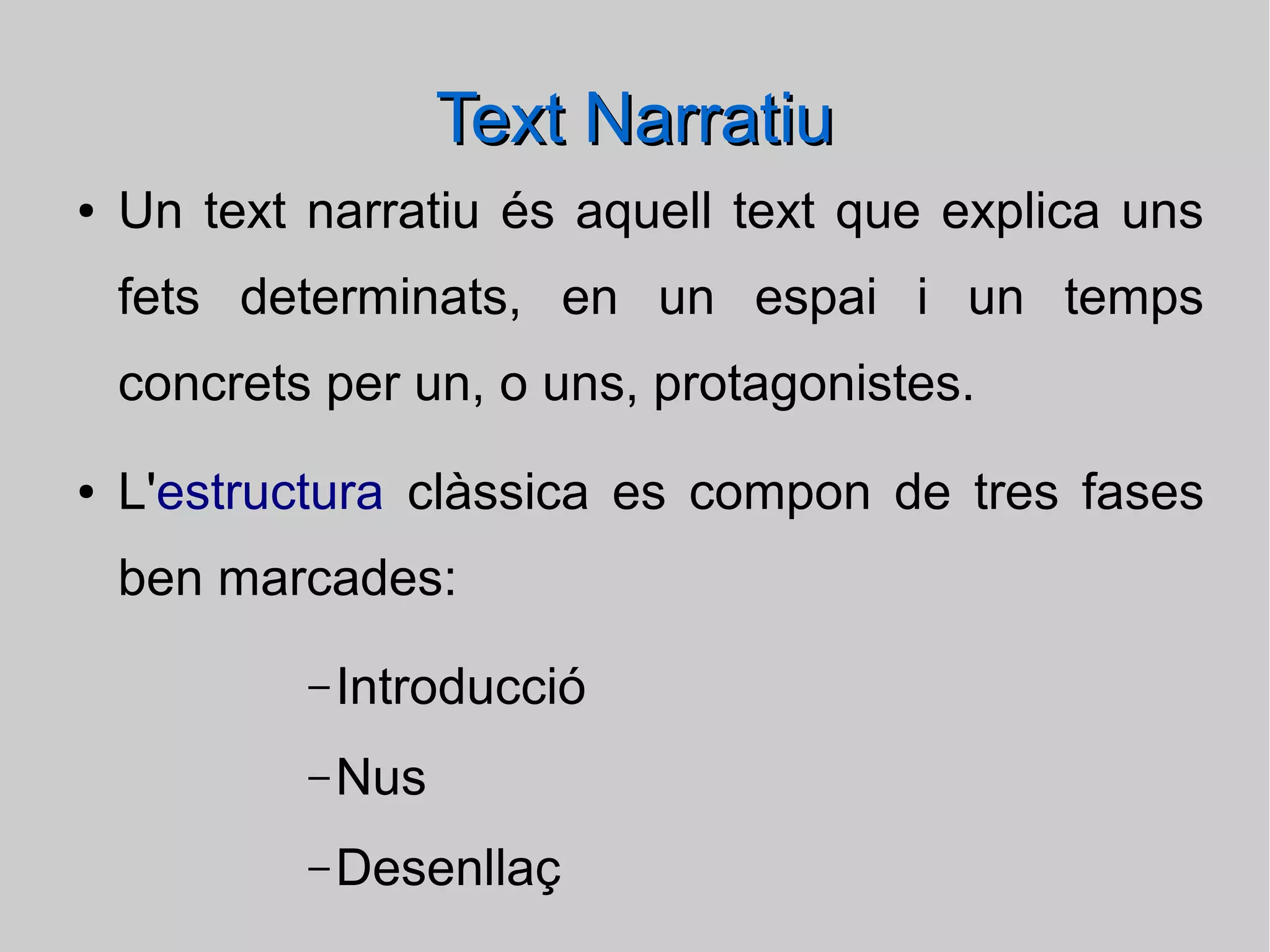 Text Narratiu
●

Un text narratiu és aquell text que explica uns
fets determinats, en un espai i un temps
concrets per un, o uns, protagonistes.

●

L'estructura clàssica es compon de tres fases
ben marcades:
– Introducció
– Nus
– Desenllaç

 