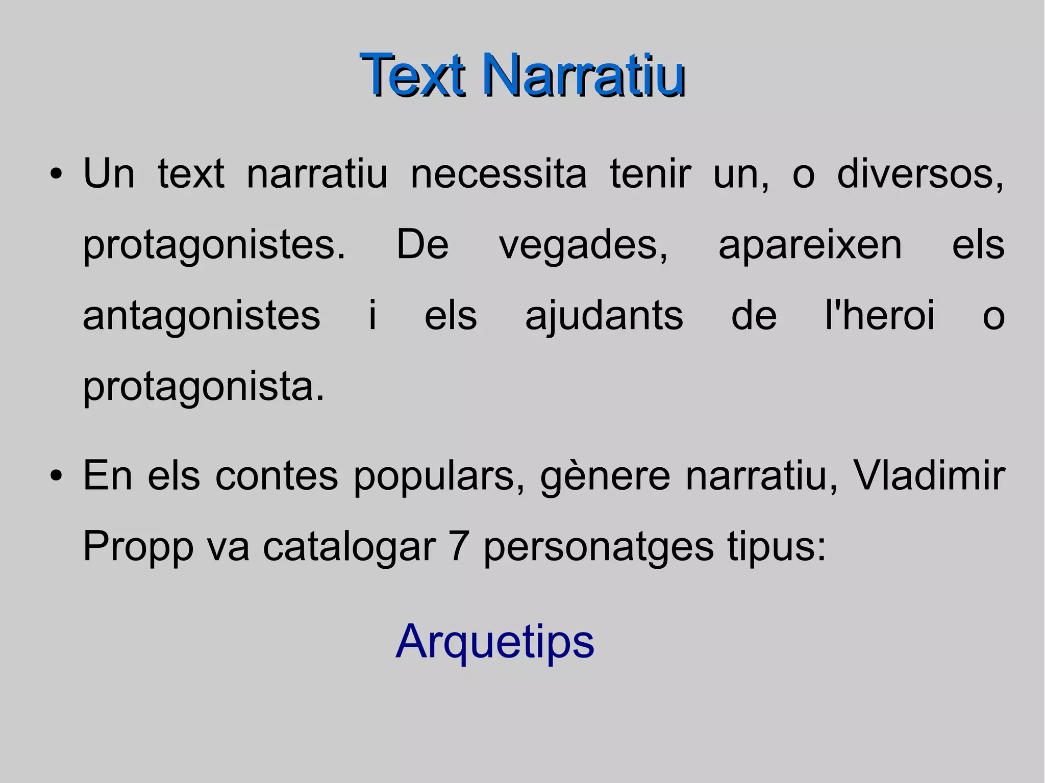 Text Narratiu
●

Un text narratiu necessita tenir un, o diversos,
protagonistes.
antagonistes

De
i

els

vegades,
ajudants

apareixen
de

l'heroi

els
o

protagonista.
●

En els contes populars, gènere narratiu, Vladimir
Propp va catalogar 7 personatges tipus:

Arquetips

 