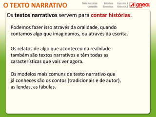 Texto narrativo
Conteúdo

Estrutura
Gramática

Exercício 1
Exercício 2

Os textos narrativos servem para contar histórias.
Podemos fazer isso através da oralidade, quando
contamos algo que imaginamos, ou através da escrita.
Os relatos de algo que aconteceu na realidade
também são textos narrativos e têm todas as
características que vais ver agora.
Os modelos mais comuns de texto narrativo que
já conheces são os contos (tradicionais e de autor),
as lendas, as fábulas.

 