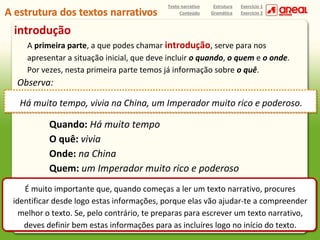 Texto narrativo
Conteúdo

Estrutura
Gramática

Exercício 1
Exercício 2

introdução
A primeira parte, a que podes chamar introdução, serve para nos
apresentar a situação inicial, que deve incluir o quando, o quem e o onde.
Por vezes, nesta primeira parte temos já informação sobre o quê.

Observa:
Há muito tempo, vivia na China, um Imperador muito rico e poderoso.

Quando: Há muito tempo
O quê: vivia
Onde: na China
Quem: um Imperador muito rico e poderoso
É muito importante que, quando começas a ler um texto narrativo, procures
identificar desde logo estas informações, porque elas vão ajudar-te a compreender
melhor o texto. Se, pelo contrário, te preparas para escrever um texto narrativo,
deves definir bem estas informações para as incluíres logo no início do texto.

 