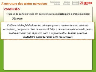 Texto narrativo
Conteúdo

Estrutura
Gramática

Exercício 1
Exercício 2

conclusão
Trata-se da parte do texto em que se mostra a solução para o problema inicial.

Observa:
Então a rainha foi declarar ao príncipe que era realmente uma princesa
verdadeira, porque em cima de vinte colchões e de vinte acolchoados de penas
sentia a ervilha que lá pusera para a experimentar. Só uma princesa
verdadeira podia ter uma pele tão sensível.

 