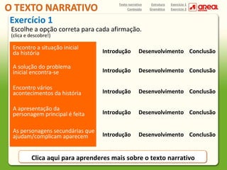 Texto narrativo
Conteúdo

Estrutura
Gramática

Exercício 1
Exercício 2

Exercício 1

Escolhe a opção correta para cada afirmação.
(clica e descobre!)

Encontro a situação inicial
da história

Introdução

Desenvolvimento Conclusão

A solução do problema
inicial encontra-se

Introdução

Desenvolvimento Conclusão

Encontro vários
acontecimentos da história

Introdução

Desenvolvimento Conclusão

A apresentação da
personagem principal é feita

Introdução

Desenvolvimento Conclusão

As personagens secundárias que
ajudam/complicam aparecem

Introdução

Desenvolvimento Conclusão

Clica aqui para aprenderes mais sobre o texto narrativo

 