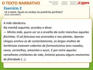 Texto narrativo
Conteúdo

Estrutura
Gramática

Exercício 1
Exercício 2

Exercício 2

Lê o texto. Quais os verbos no pretérito perfeito?
(clica e descobre!)

A mãe obedeceu.
Na manhã seguinte, acordou e disse:
— Minha mãe, quero ver se o orvalho da noite manchou aquelas
florinhas. O sol faiscava nos arvoredos e nas plantas. Apenas
chegou encheu-se de contentamento, os largos molhos de
hortênsias estavam cobertos de formosíssimos tons rosados,
roxos, vermelhos, amarelos e azuis. E por entre aqueles
ramalhetes cintilantes de vida, António passou alguns momentos
de felicidade (...).

 