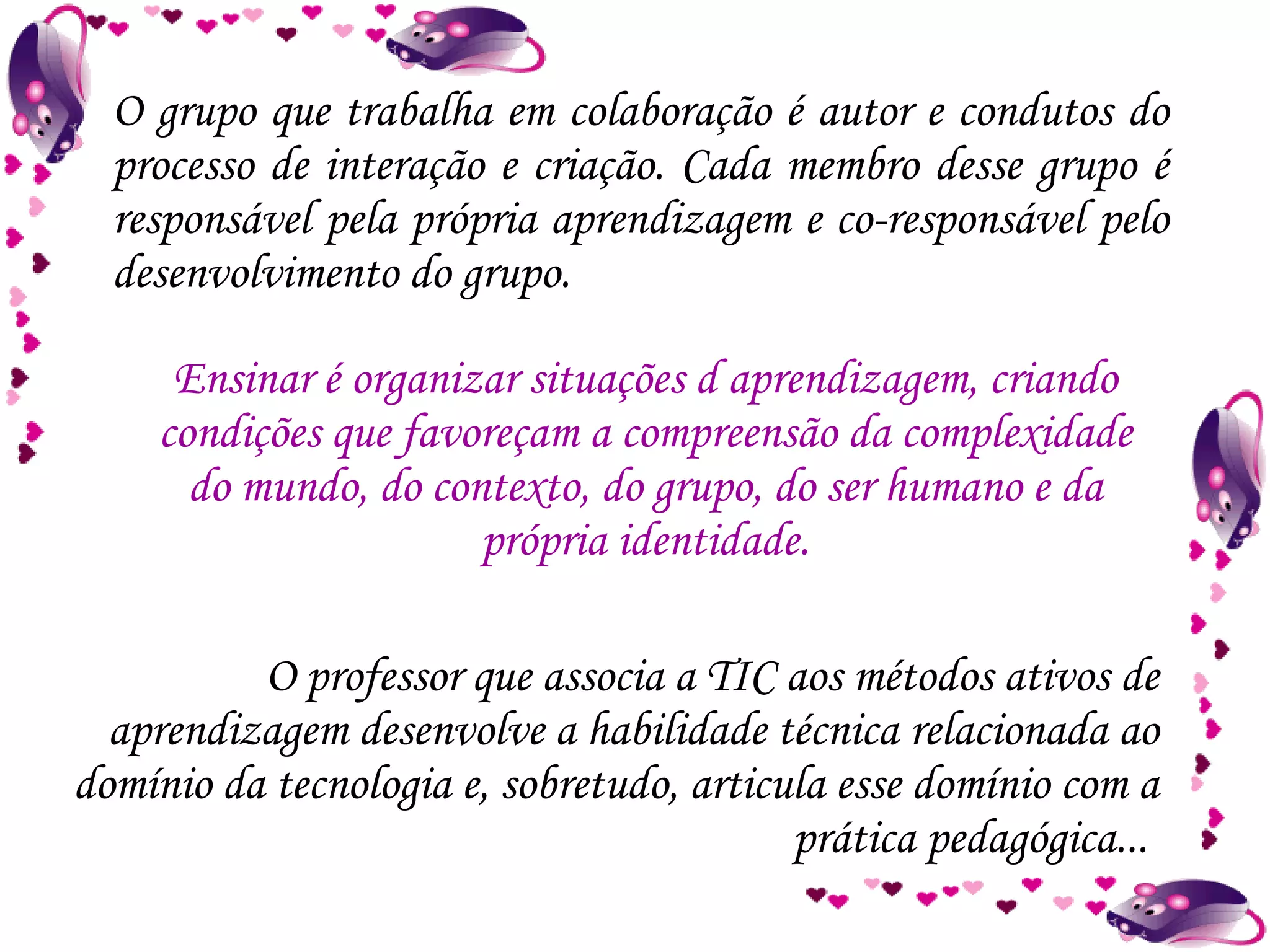 O grupo que trabalha em colaboração é autor e condutos do processo de interação e criação. Cada membro desse grupo é responsável pela própria aprendizagem e co-responsável pelo desenvolvimento do grupo. O professor que associa a TIC aos métodos ativos de aprendizagem desenvolve a habilidade técnica relacionada ao domínio da tecnologia e, sobretudo, articula esse domínio com a prática pedagógica...  Ensinar é organizar situações d aprendizagem, criando condições que favoreçam a compreensão da complexidade do mundo, do contexto, do grupo, do ser humano e da própria identidade. 