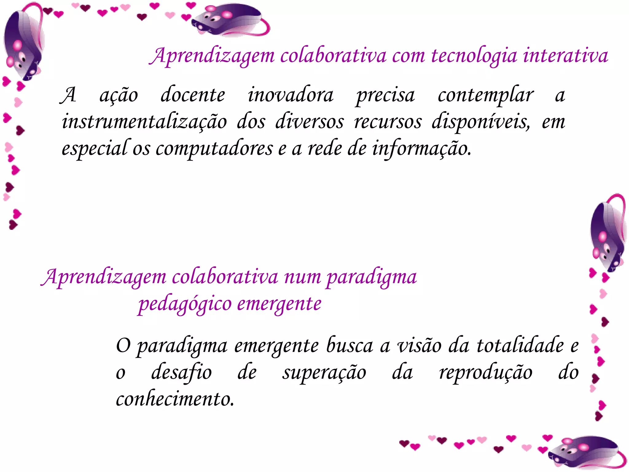A ação docente inovadora precisa contemplar a instrumentalização dos diversos recursos disponíveis, em especial os computadores e a rede de informação. Aprendizagem colaborativa com tecnologia interativa Aprendizagem colaborativa num paradigma pedagógico emergente O paradigma emergente busca a visão da totalidade e o desafio de superação da reprodução do conhecimento. 