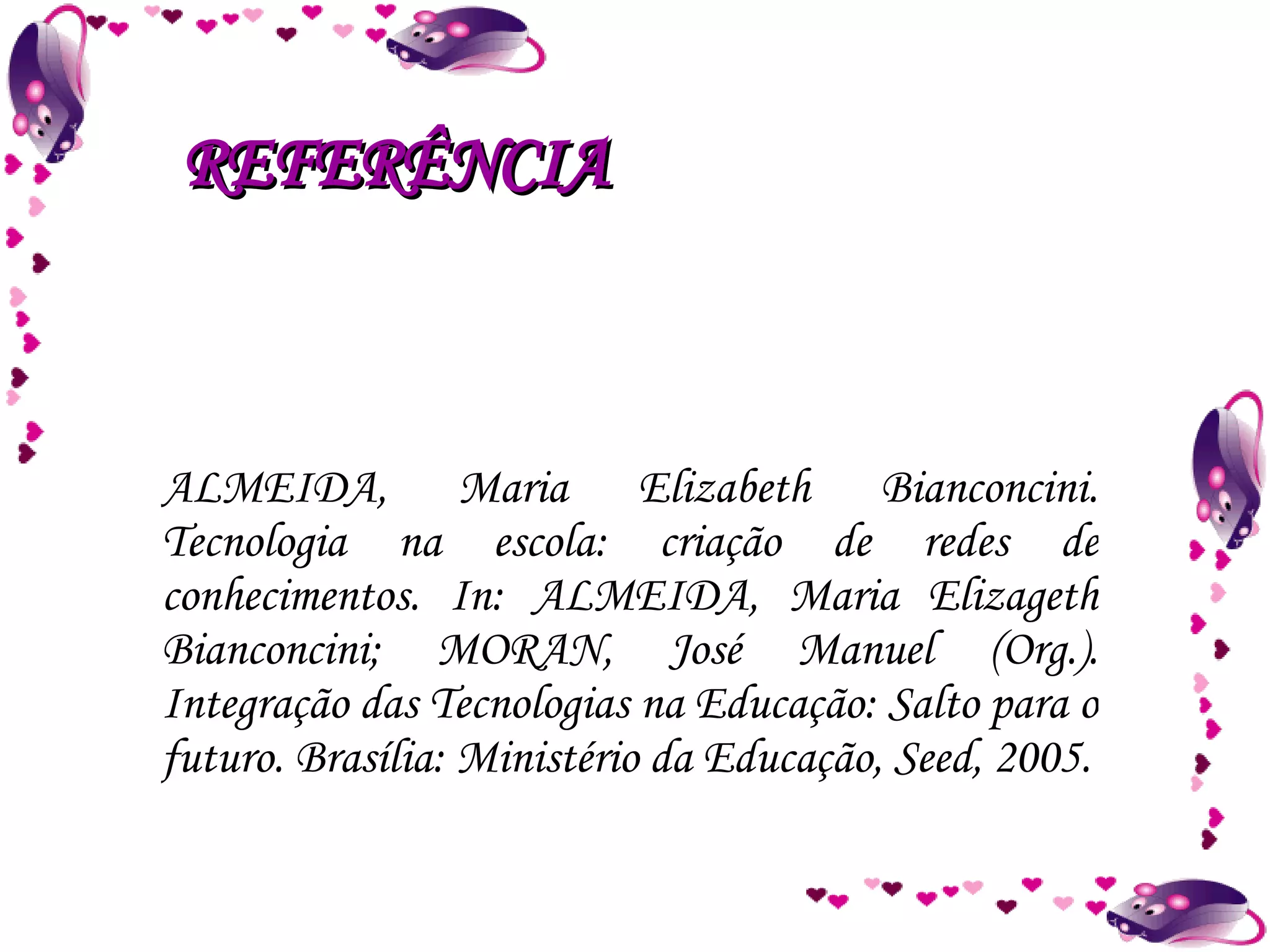 ALMEIDA, Maria Elizabeth Bianconcini. Tecnologia na escola: criação de redes de conhecimentos. In: ALMEIDA, Maria Elizageth Bianconcini; MORAN, José Manuel (Org.). Integração das Tecnologias na Educação: Salto para o futuro. Brasília: Ministério da Educação, Seed, 2005. REFERÊNCIA 